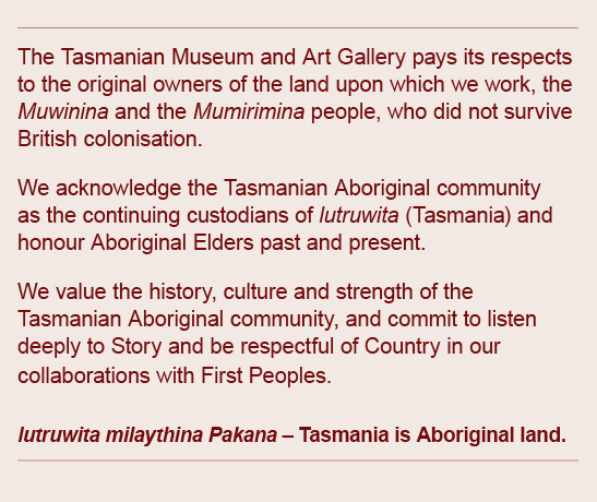 The Tasmanian Museum and Art Gallery pays its respects to the original owners of the land upon which we work, the Muwinina and Mumirimina people, who did not survive British colonisation. We acknowledge the Tasmanian Aboriginal community as the continuing custodians of lutruwita (Tasmania) and honour Aboriginal Elders past and present. We value the history, culture and strength of the Tasmanian Aboriginal community, and commit to listen deeply to Story and be respectful of Country in our collaborations with First Peoples. lutruwita milaythina Pakana - Tasmania is Aboriginal land.
